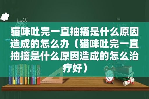 猫咪吐完一直抽搐是什么原因造成的怎么办（猫咪吐完一直抽搐是什么原因造成的怎么治疗好）