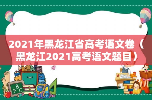 2021年黑龙江省高考语文卷（黑龙江2021高考语文题目）