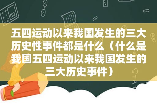 五四运动以来我国发生的三大历史性事件都是什么（什么是我国五四运动以来我国发生的三大历史事件）