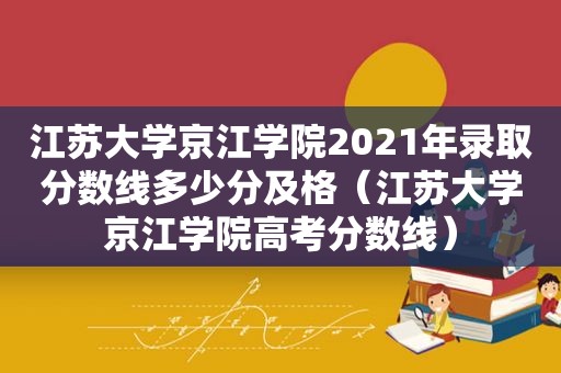 江苏大学京江学院2021年录取分数线多少分及格（江苏大学京江学院高考分数线）