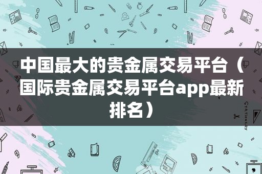 中国最大的贵金属交易平台（国际贵金属交易平台app最新排名）