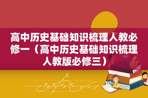 高中历史基础知识梳理人教必修一（高中历史基础知识梳理人教版必修三）