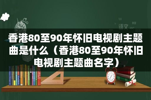 香港80至90年怀旧电视剧主题曲是什么（香港80至90年怀旧电视剧主题曲名字）