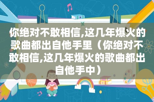 你绝对不敢相信,这几年爆火的歌曲都出自他手里（你绝对不敢相信,这几年爆火的歌曲都出自他手中）