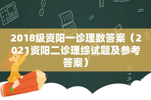 2018级资阳一诊理数答案（2021资阳二诊理综试题及参考答案）