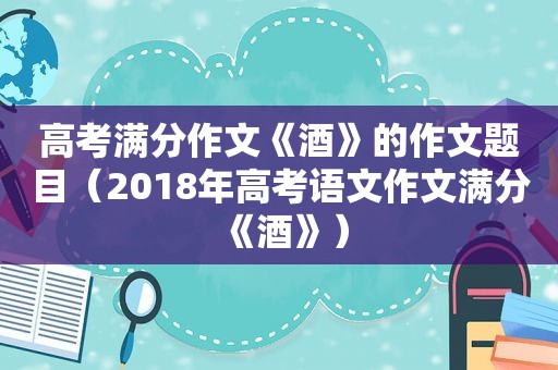 高考满分作文《酒》的作文题目（2018年高考语文作文满分《酒》）