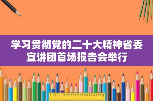 学习贯彻党的二十大精神省委宣讲团首场报告会举行