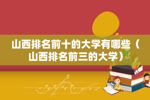 山西排名前十的大学有哪些（山西排名前三的大学）