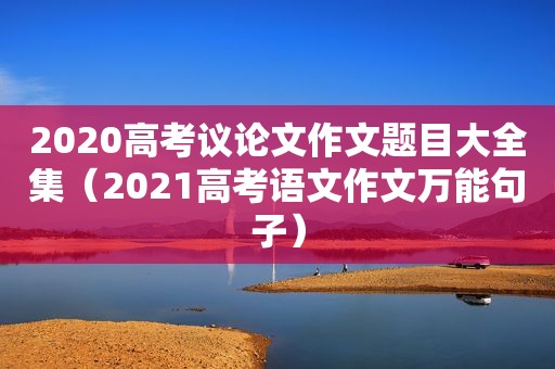 2020高考议论文作文题目大全集（2021高考语文作文万能句子）