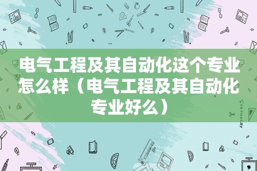 电气工程及其自动化这个专业怎么样（电气工程及其自动化专业好么）