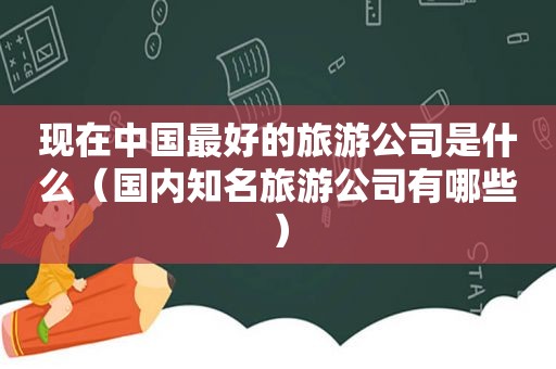 现在中国最好的旅游公司是什么（国内知名旅游公司有哪些）