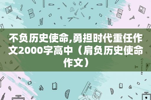 不负历史使命,勇担时代重任作文2000字高中（肩负历史使命作文）