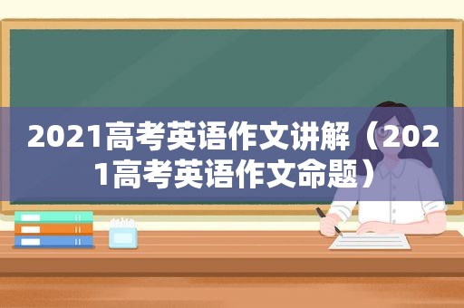 2021高考英语作文讲解（2021高考英语作文命题）