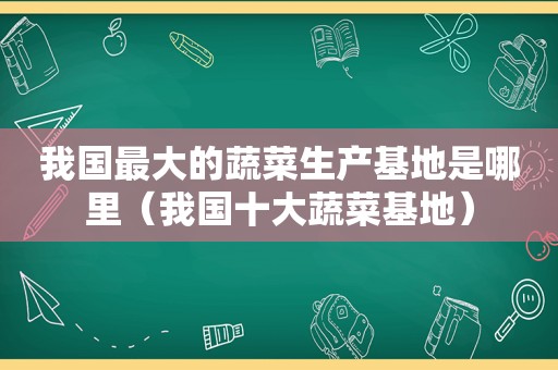 我国最大的蔬菜生产基地是哪里（我国十大蔬菜基地）