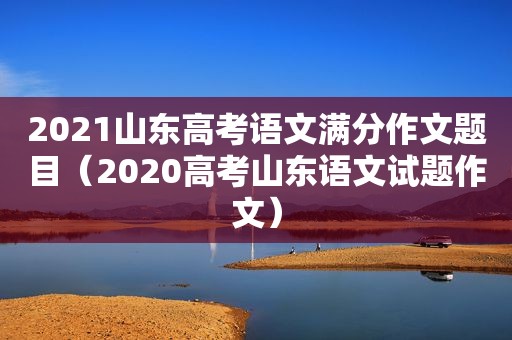 2021山东高考语文满分作文题目（2020高考山东语文试题作文）