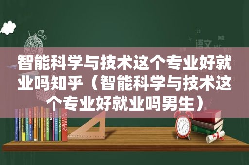 智能科学与技术这个专业好就业吗知乎（智能科学与技术这个专业好就业吗男生）