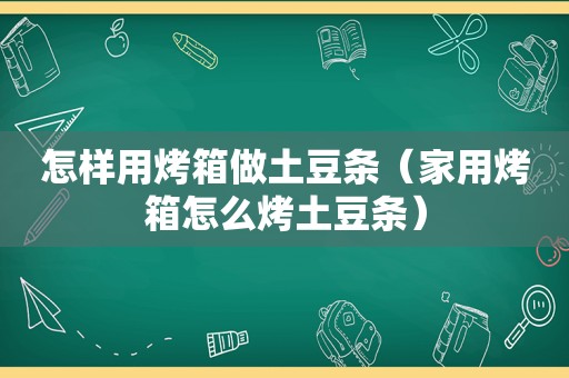 怎样用烤箱做土豆条（家用烤箱怎么烤土豆条）