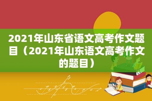 2021年山东省语文高考作文题目（2021年山东语文高考作文的题目）