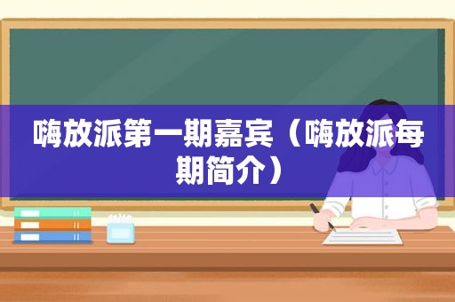 嗨放派第一期嘉宾（嗨放派每期简介）