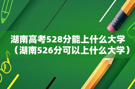 湖南高考528分能上什么大学（湖南526分可以上什么大学）