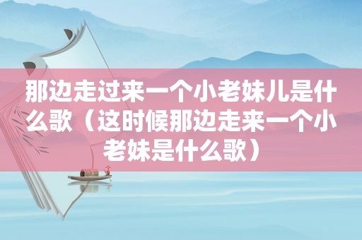 那边走过来一个小老妹儿是什么歌（这时候那边走来一个小老妹是什么歌）