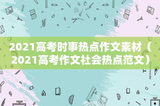 2021高考时事热点作文素材（2021高考作文社会热点范文）