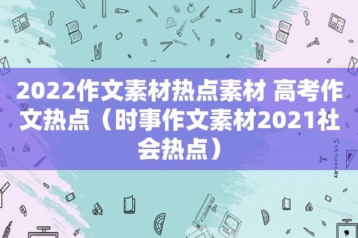 2022作文素材热点素材 高考作文热点（时事作文素材2021社会热点）