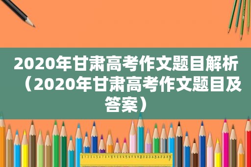 2020年甘肃高考作文题目解析（2020年甘肃高考作文题目及答案）