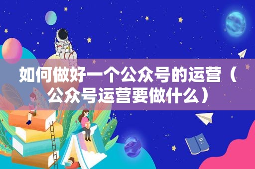 如何做好一个公众号的运营（公众号运营要做什么）