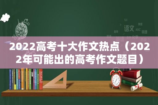 2022高考十大作文热点（2022年可能出的高考作文题目）