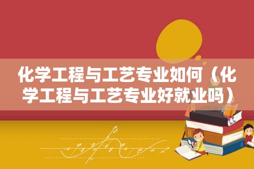 化学工程与工艺专业如何（化学工程与工艺专业好就业吗）