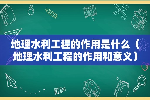 地理水利工程的作用是什么（地理水利工程的作用和意义）