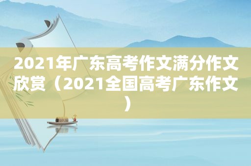 2021年广东高考作文满分作文欣赏（2021全国高考广东作文）