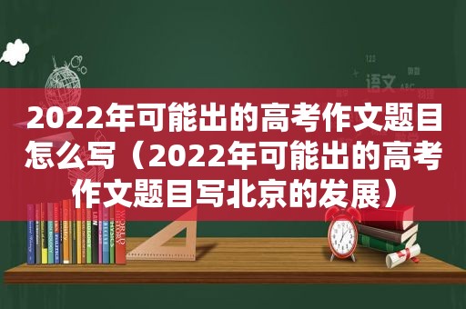 2022年可能出的高考作文题目怎么写（2022年可能出的高考作文题目写北京的发展）