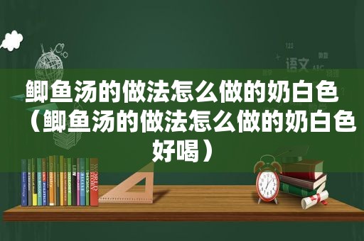 鲫鱼汤的做法怎么做的奶白色（鲫鱼汤的做法怎么做的奶白色好喝）