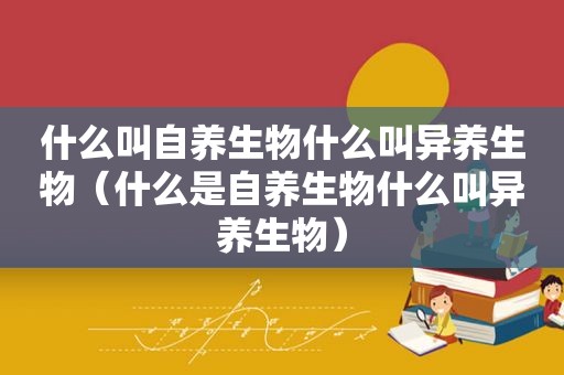 什么叫自养生物什么叫异养生物（什么是自养生物什么叫异养生物）