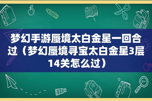 梦幻手游蜃境太白金星一回合过（梦幻蜃境寻宝太白金星3层14关怎么过）