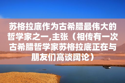 苏格拉底作为古希腊最伟大的哲学家之一,主张（相传有一次古希腊哲学家苏格拉底正在与朋友们高谈阔论）