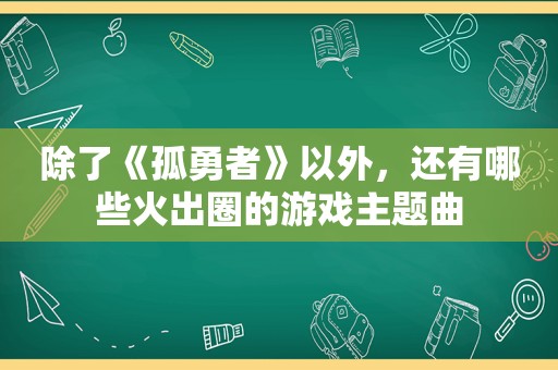 除了《孤勇者》以外，还有哪些火出圈的游戏主题曲