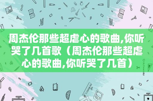 周杰伦那些超虐心的歌曲,你听哭了几首歌（周杰伦那些超虐心的歌曲,你听哭了几首）