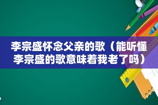 李宗盛怀念父亲的歌（能听懂李宗盛的歌意味着我老了吗）