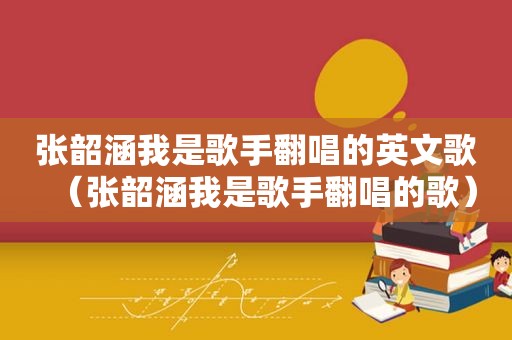 张韶涵我是歌手翻唱的英文歌（张韶涵我是歌手翻唱的歌）