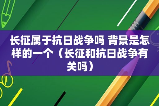 长征属于抗日战争吗 背景是怎样的一个（长征和抗日战争有关吗）