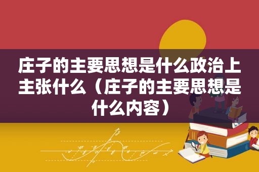 庄子的主要思想是什么政治上主张什么（庄子的主要思想是什么内容）