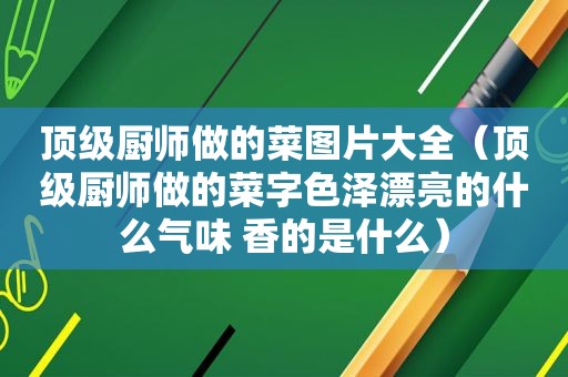 顶级厨师做的菜图片大全（顶级厨师做的菜字色泽漂亮的什么气味 香的是什么）