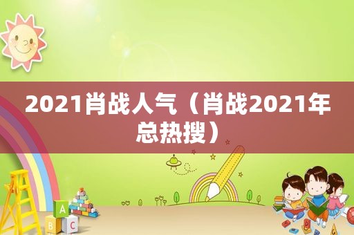 2021肖战人气（肖战2021年总热搜）