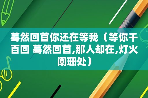 蓦然回首你还在等我（等你千百回 蓦然回首,那人却在,灯火阑珊处）