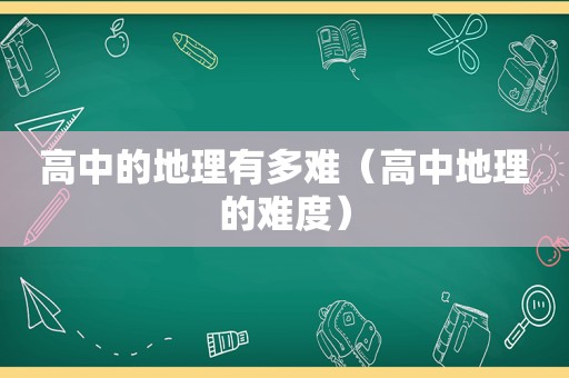 高中的地理有多难（高中地理的难度）