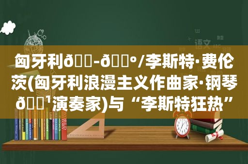 匈牙利🇭🇺/李斯特·费伦茨(匈牙利浪漫主义作曲家·钢琴🎹演奏家)与“李斯特狂热”