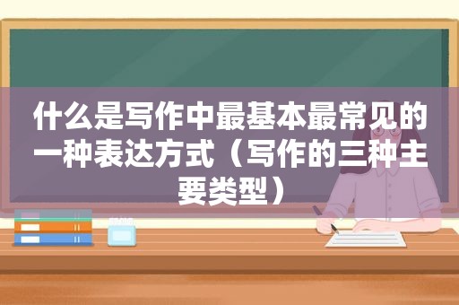 什么是写作中最基本最常见的一种表达方式（写作的三种主要类型）